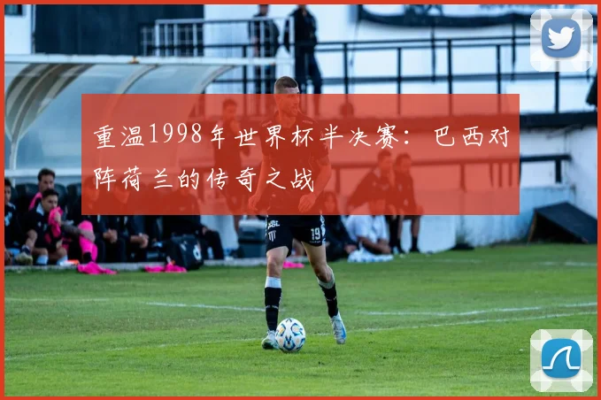 重温1998年世界杯半决赛：巴西对阵荷兰的传奇之战