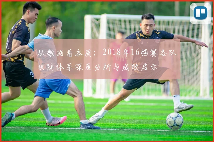 从数据看本质：2018年16强赛各队攻防体系深度分析与成败启示